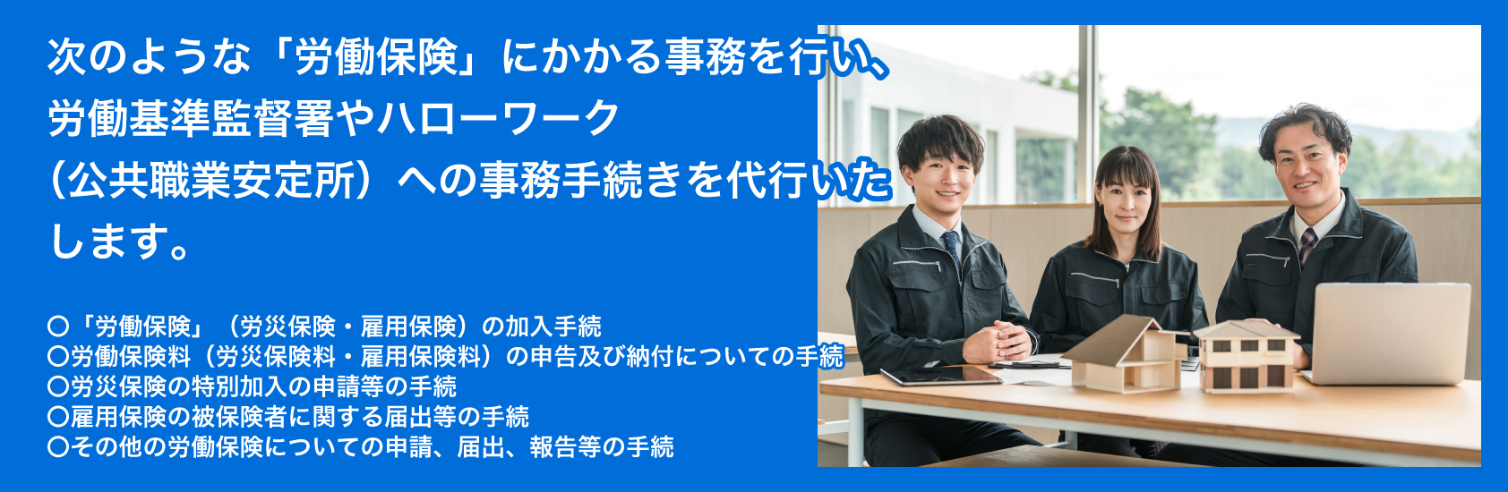 次のような「労働保険」にかかる事務を行い、そして労働基準監督署やハローワーク(公共職業安定所)への事務手続きを代行いたします。